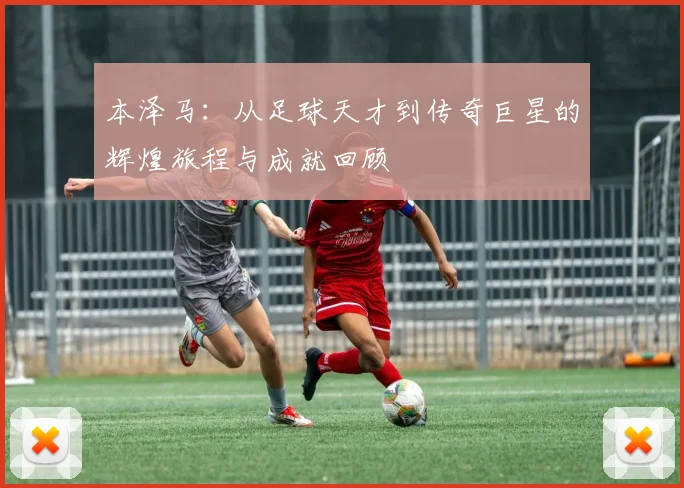 本泽马：从足球天才到传奇巨星的辉煌旅程与成就回顾
