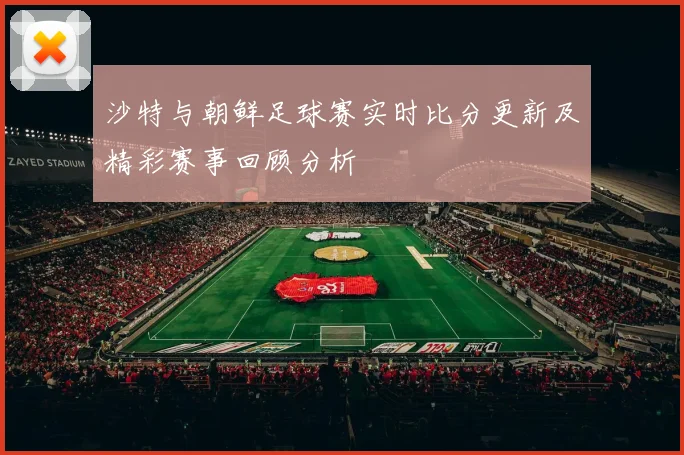 沙特与朝鲜足球赛实时比分更新及精彩赛事回顾分析