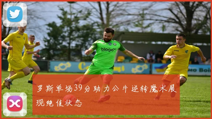 罗斯单场39分助力公牛逆转魔术展现绝佳状态
