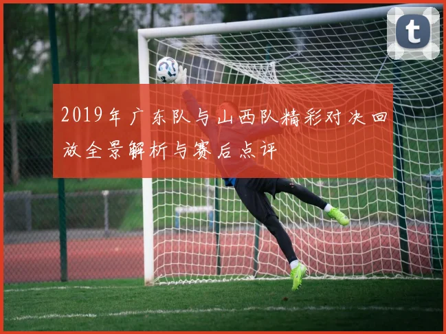 2019年广东队与山西队精彩对决回放全景解析与赛后点评