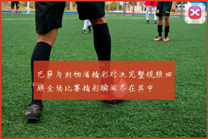 巴萨与利物浦精彩对决完整视频回顾全场比赛精彩瞬间尽在其中