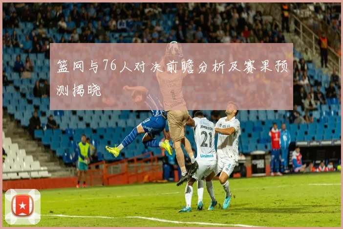 篮网与76人对决前瞻分析及赛果预测揭晓