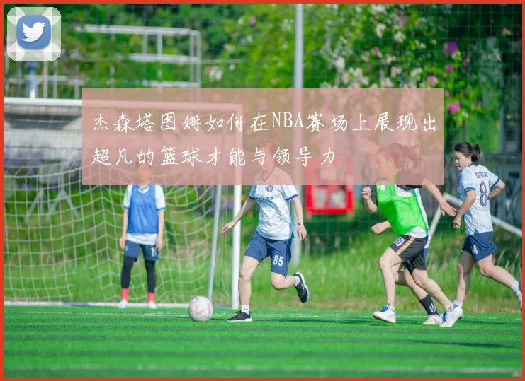 杰森塔图姆如何在NBA赛场上展现出超凡的篮球才能与领导力