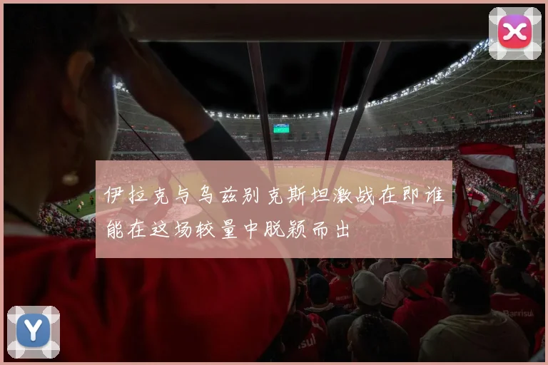 伊拉克与乌兹别克斯坦激战在即谁能在这场较量中脱颖而出