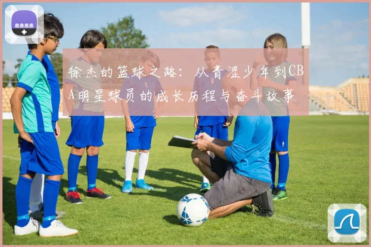 徐杰的篮球之路：从青涩少年到CBA明星球员的成长历程与奋斗故事