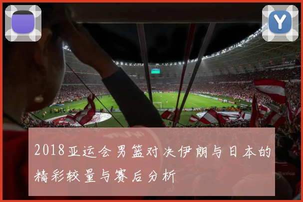 2018亚运会男篮对决伊朗与日本的精彩较量与赛后分析