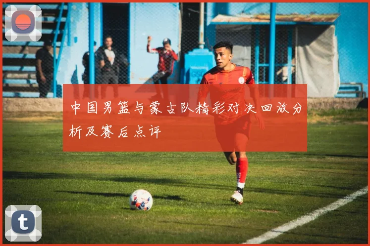 中国男篮与蒙古队精彩对决回放分析及赛后点评