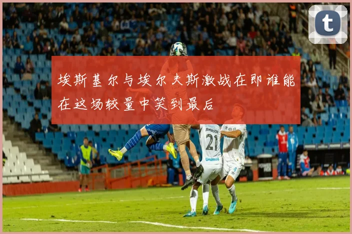 埃斯基尔与埃尔夫斯激战在即谁能在这场较量中笑到最后