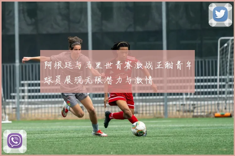 阿根廷与马里世青赛激战正酣青年球员展现无限潜力与激情