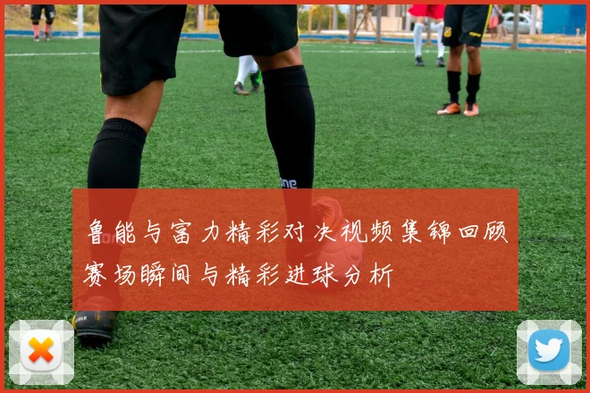 鲁能与富力精彩对决视频集锦回顾赛场瞬间与精彩进球分析