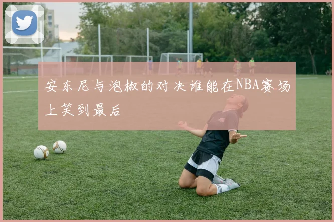 安东尼与泡椒的对决谁能在NBA赛场上笑到最后