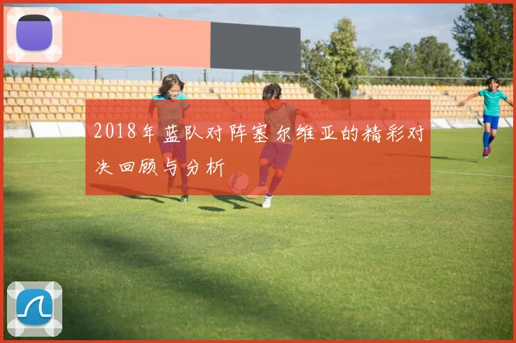 2018年蓝队对阵塞尔维亚的精彩对决回顾与分析