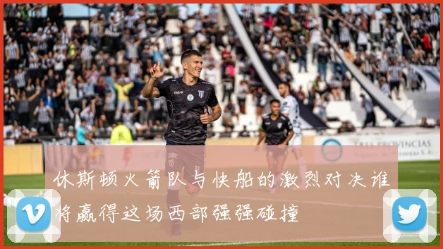 休斯顿火箭队与快船的激烈对决谁将赢得这场西部强强碰撞