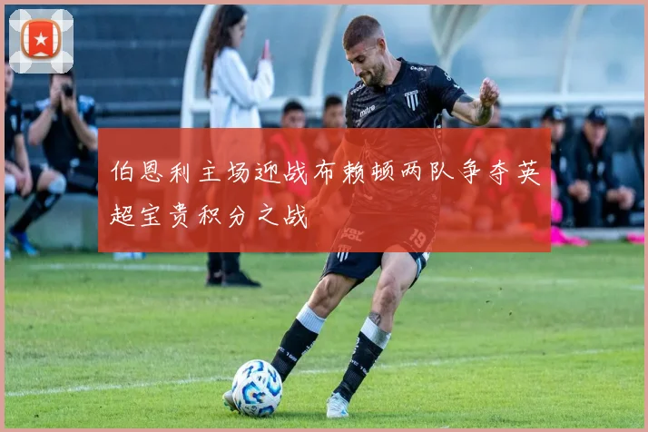 伯恩利主场迎战布赖顿两队争夺英超宝贵积分之战