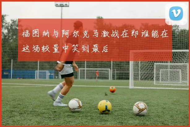 福图纳与阿尔克马激战在即谁能在这场较量中笑到最后