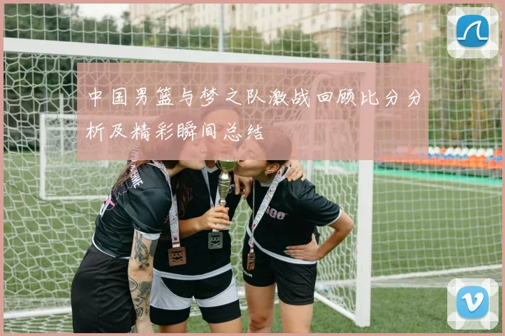 中国男篮与梦之队激战回顾比分分析及精彩瞬间总结