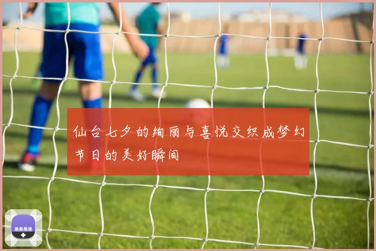 仙台七夕的绚丽与喜悦交织成梦幻节日的美好瞬间
