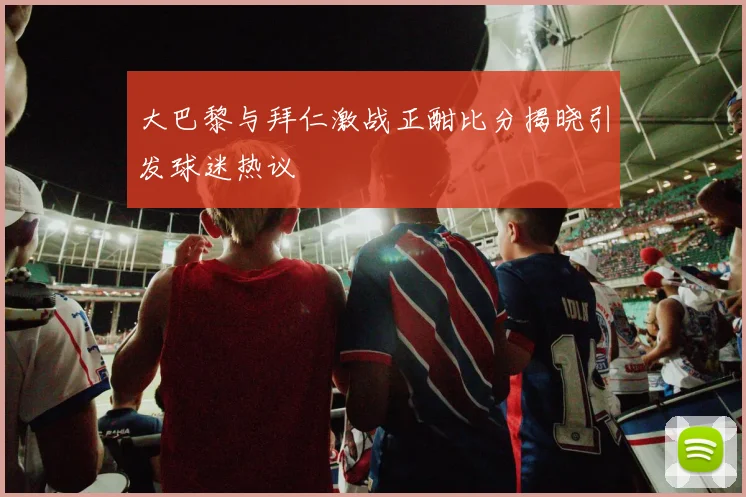 大巴黎与拜仁激战正酣比分揭晓引发球迷热议