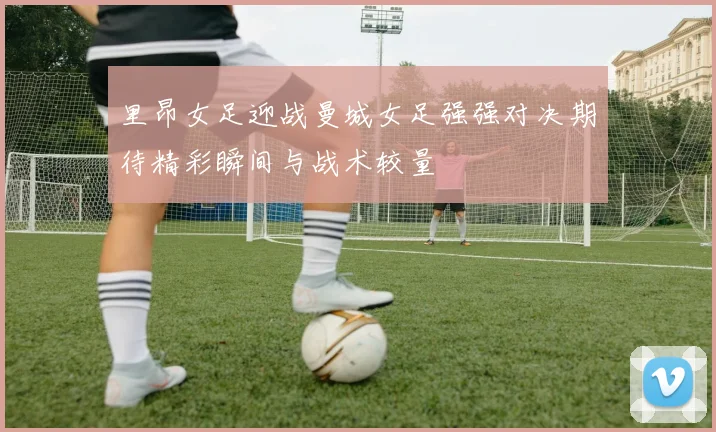 里昂女足迎战曼城女足强强对决期待精彩瞬间与战术较量