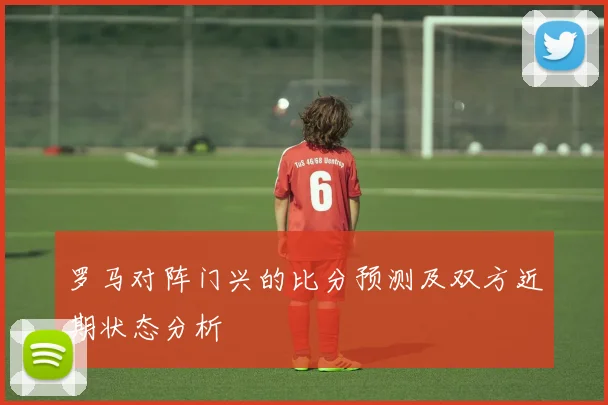 罗马对阵门兴的比分预测及双方近期状态分析