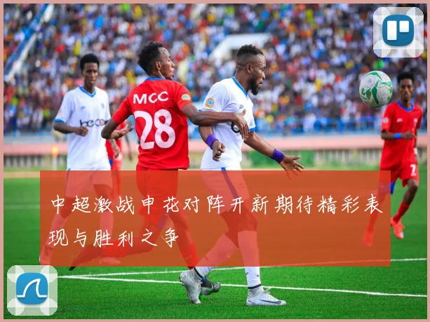 中超激战申花对阵开新期待精彩表现与胜利之争