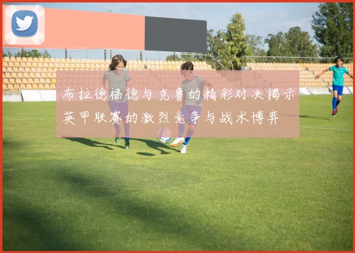 布拉德福德与克鲁的精彩对决揭示英甲联赛的激烈竞争与战术博弈
