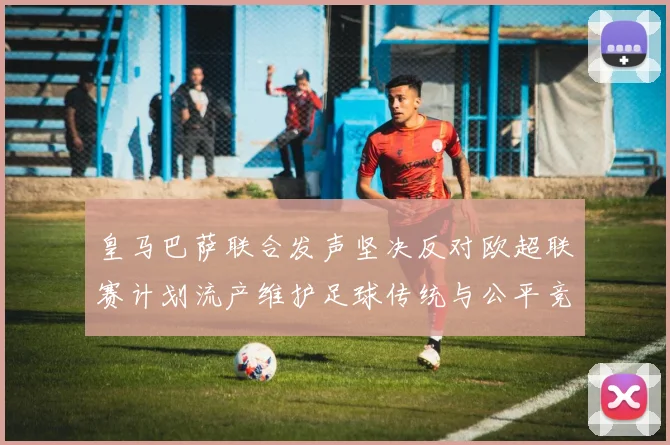 皇马巴萨联合发声坚决反对欧超联赛计划流产维护足球传统与公平竞争