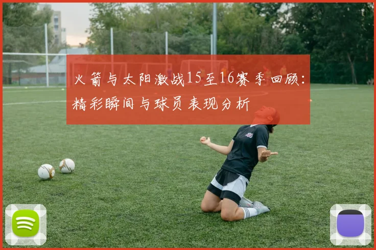 火箭与太阳激战15至16赛季回顾：精彩瞬间与球员表现分析