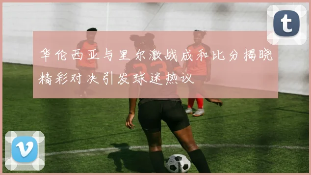华伦西亚与里尔激战成和比分揭晓精彩对决引发球迷热议