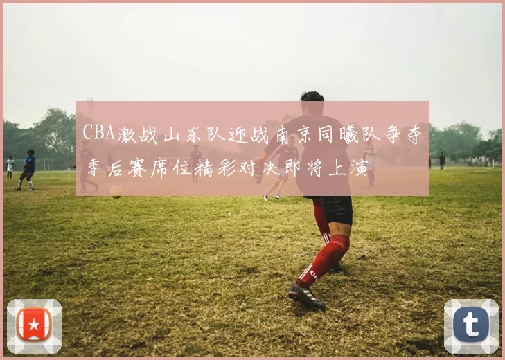 CBA激战山东队迎战南京同曦队争夺季后赛席位精彩对决即将上演