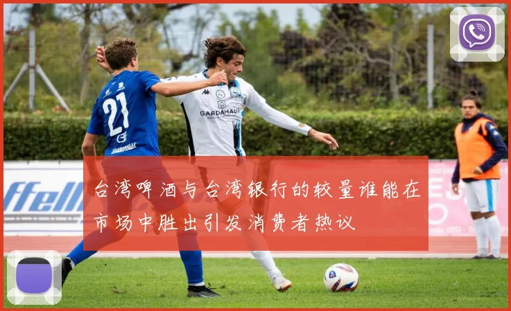 台湾啤酒与台湾银行的较量谁能在市场中胜出引发消费者热议